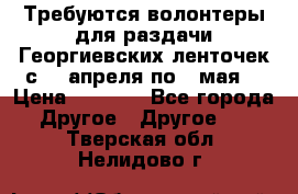 Требуются волонтеры для раздачи Георгиевских ленточек с 30 апреля по 9 мая. › Цена ­ 2 000 - Все города Другое » Другое   . Тверская обл.,Нелидово г.